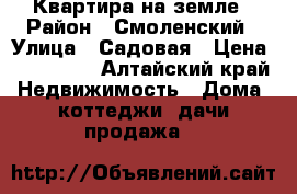 Квартира на земле › Район ­ Смоленский › Улица ­ Садовая › Цена ­ 450 000 - Алтайский край Недвижимость » Дома, коттеджи, дачи продажа   